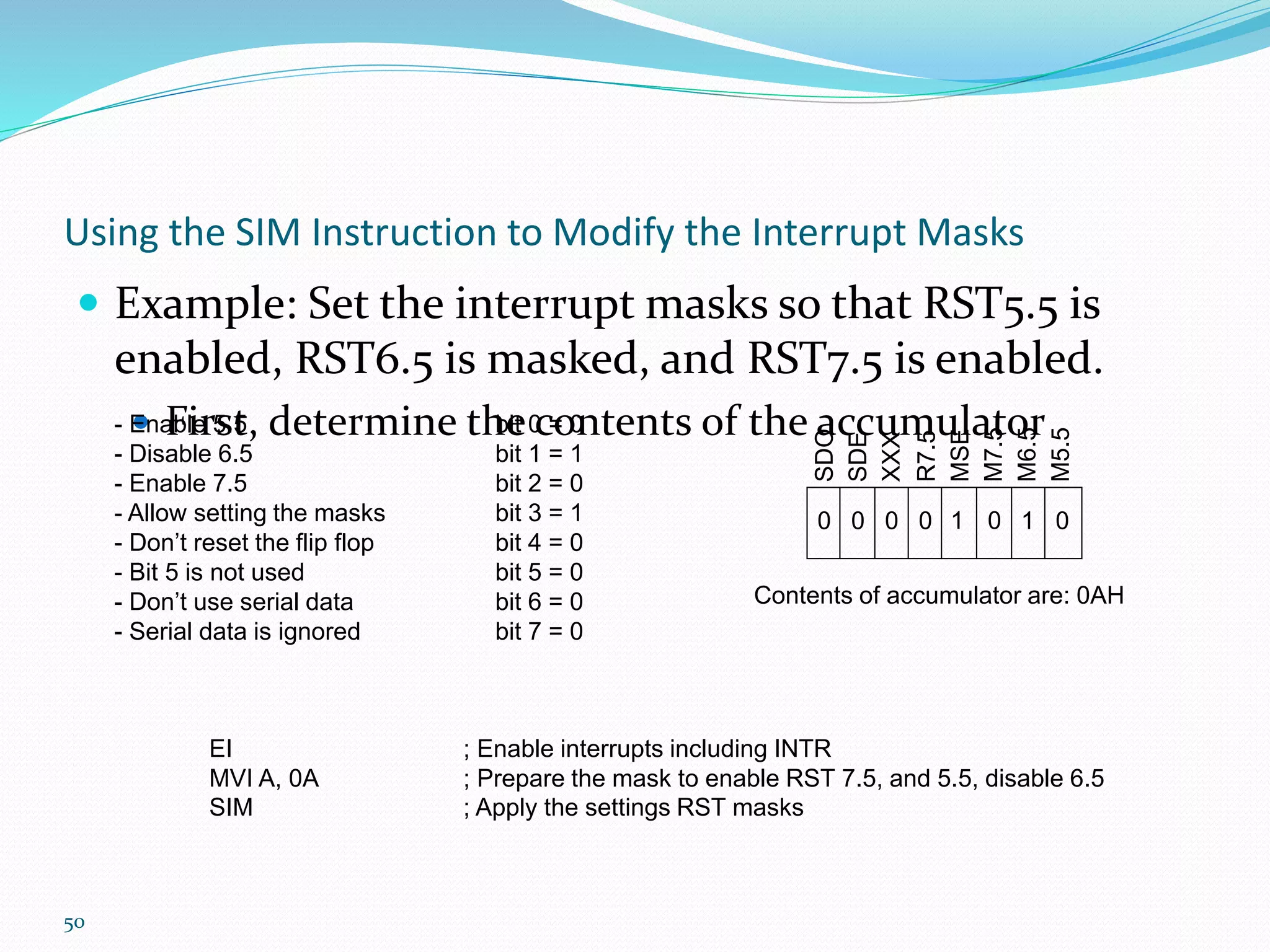 50
Using the SIM Instruction to Modify the Interrupt Masks
 Example: Set the interrupt masks so that RST5.5 is
enabled, RST6.5 is masked, and RST7.5 is enabled.
 First, determine the contents of the accumulator
SDO
SDE
XXX
R7.5
MSE
M7.5
M6.5
M5.5
- Enable 5.5 bit 0 = 0
- Disable 6.5 bit 1 = 1
- Enable 7.5 bit 2 = 0
- Allow setting the masks bit 3 = 1
- Don’t reset the flip flop bit 4 = 0
- Bit 5 is not used bit 5 = 0
- Don’t use serial data bit 6 = 0
- Serial data is ignored bit 7 = 0
0 1 00000 1
Contents of accumulator are: 0AH
EI ; Enable interrupts including INTR
MVI A, 0A ; Prepare the mask to enable RST 7.5, and 5.5, disable 6.5
SIM ; Apply the settings RST masks
 