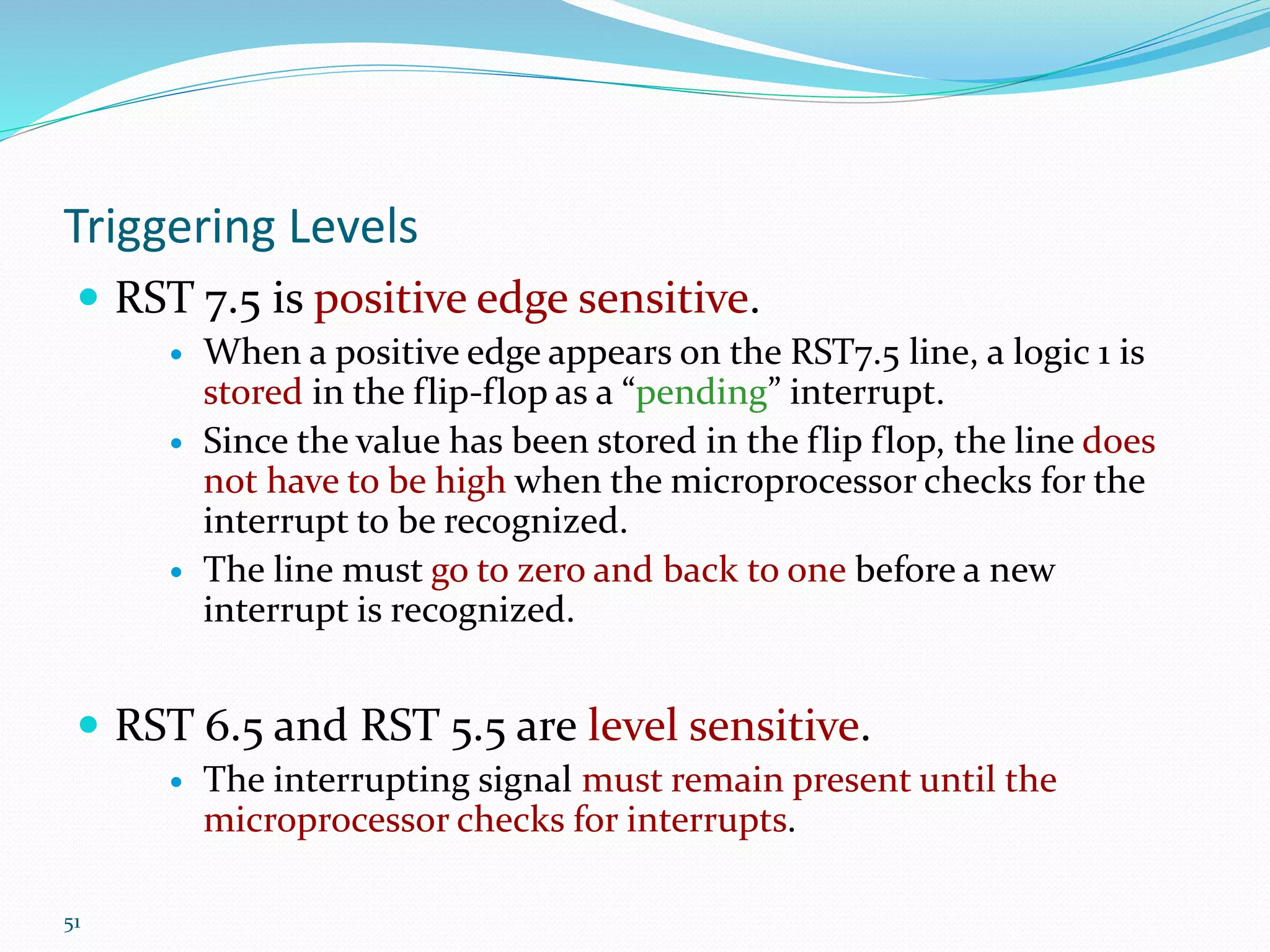 51
Triggering Levels
 RST 7.5 is positive edge sensitive.
 When a positive edge appears on the RST7.5 line, a logic 1 is
stored in the flip-flop as a “pending” interrupt.
 Since the value has been stored in the flip flop, the line does
not have to be high when the microprocessor checks for the
interrupt to be recognized.
 The line must go to zero and back to one before a new
interrupt is recognized.
 RST 6.5 and RST 5.5 are level sensitive.
 The interrupting signal must remain present until the
microprocessor checks for interrupts.
 