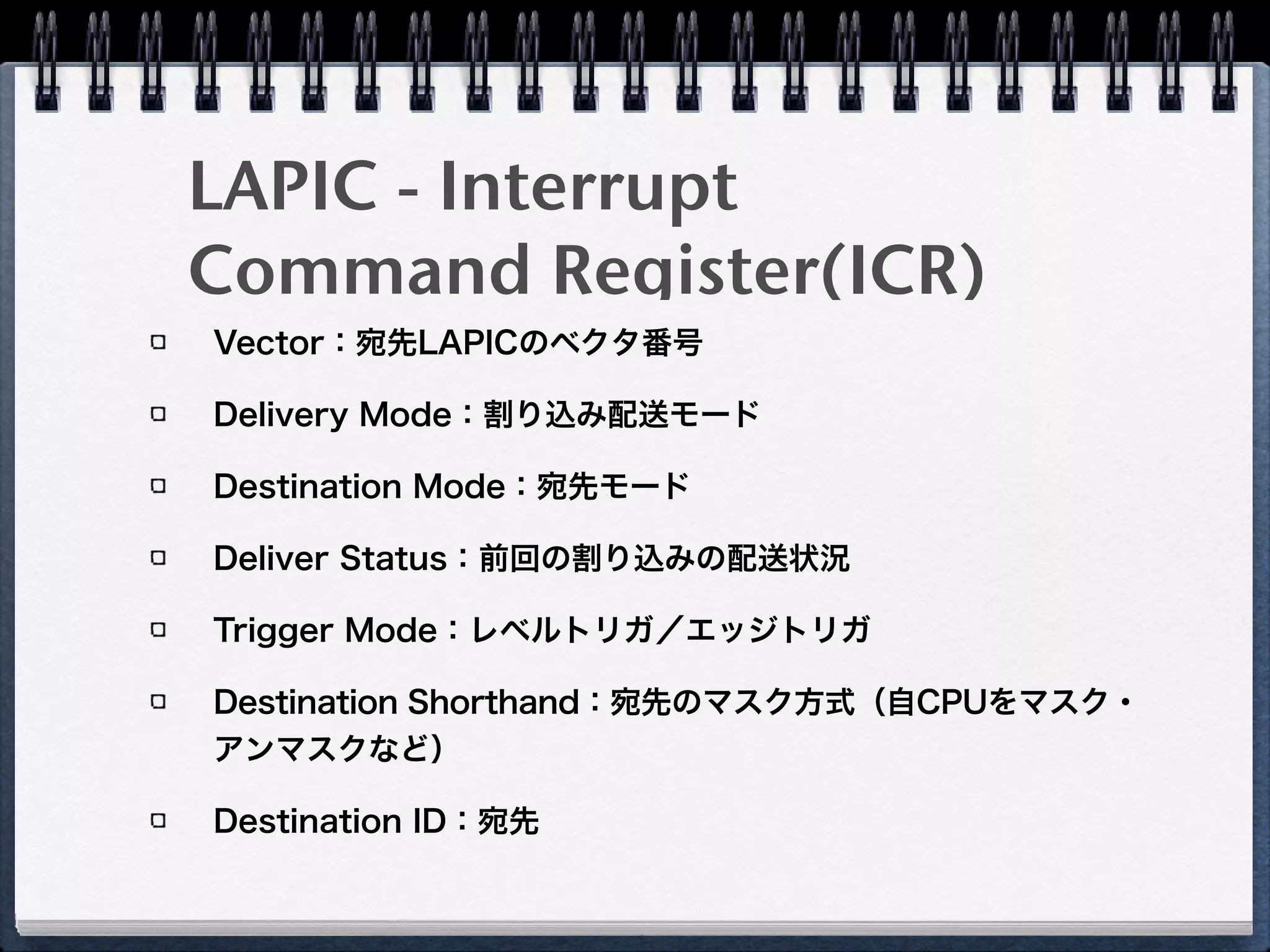 LAPIC - Interrupt
Command Register(ICR)
Vector：宛先LAPICのベクタ番号
Delivery Mode：割り込み配送モード
Destination Mode：宛先モード
Deliver Status：前回の割り込みの配送状況
Trigger Mode：レベルトリガ／エッジトリガ
Destination Shorthand：宛先のマスク方式（自CPUをマスク・
アンマスクなど）
Destination ID：宛先
 