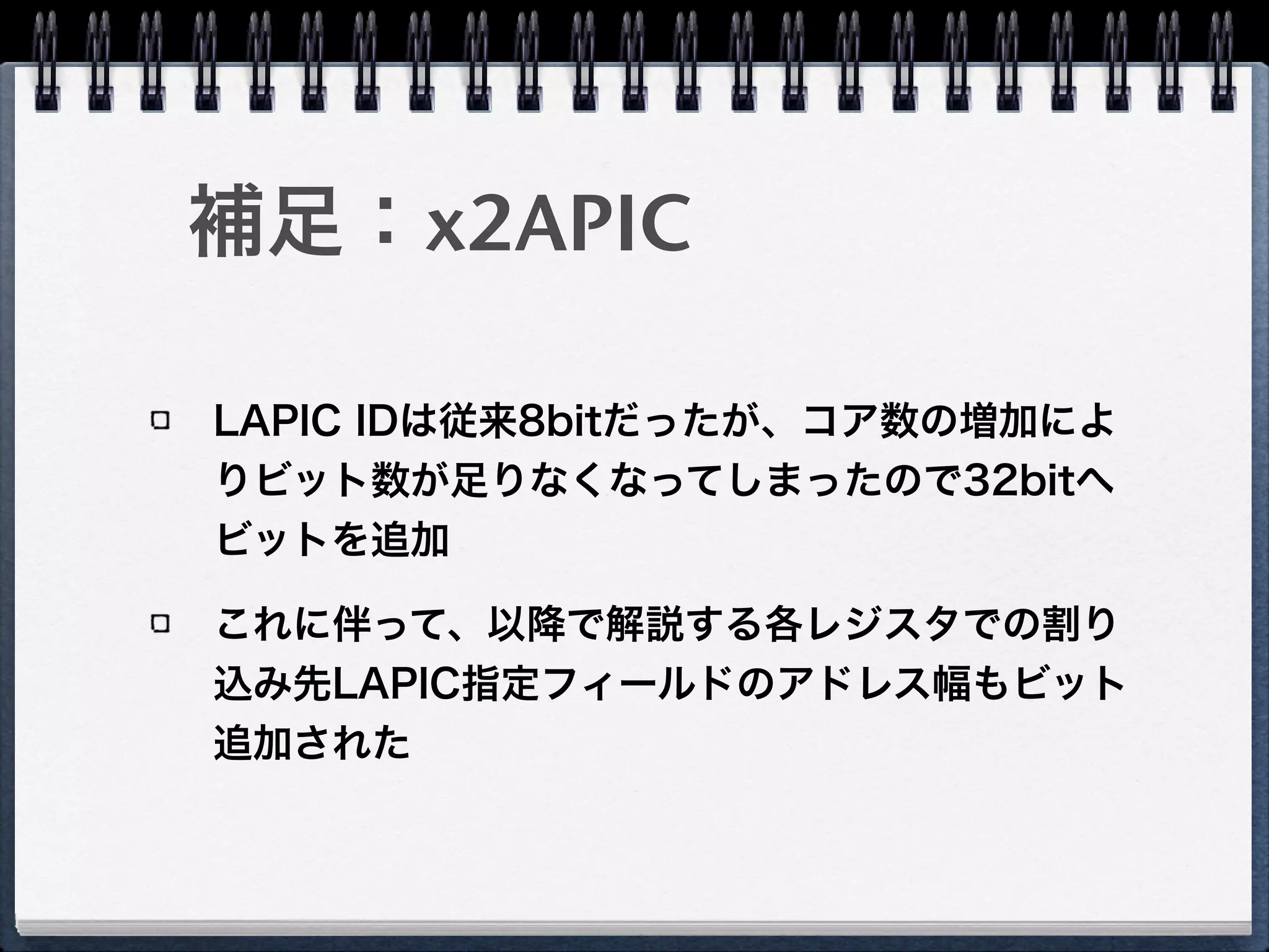 補足：x2APIC
LAPIC IDは従来8bitだったが、コア数の増加によ
りビット数が足りなくなってしまったので32bitへ
ビットを追加
これに伴って、以降で解説する各レジスタでの割り
込み先LAPIC指定フィールドのアドレス幅もビット
追加された
 