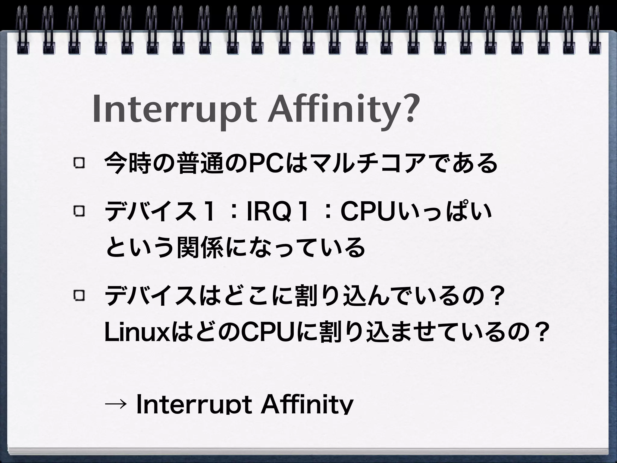 Interrupt Affinity?
今時の普通のPCはマルチコアである
デバイス１：IRQ１：CPUいっぱい 
という関係になっている
デバイスはどこに割り込んでいるの？ 
LinuxはどのCPUに割り込ませているの？
 
→ Interrupt Aﬃnity
 