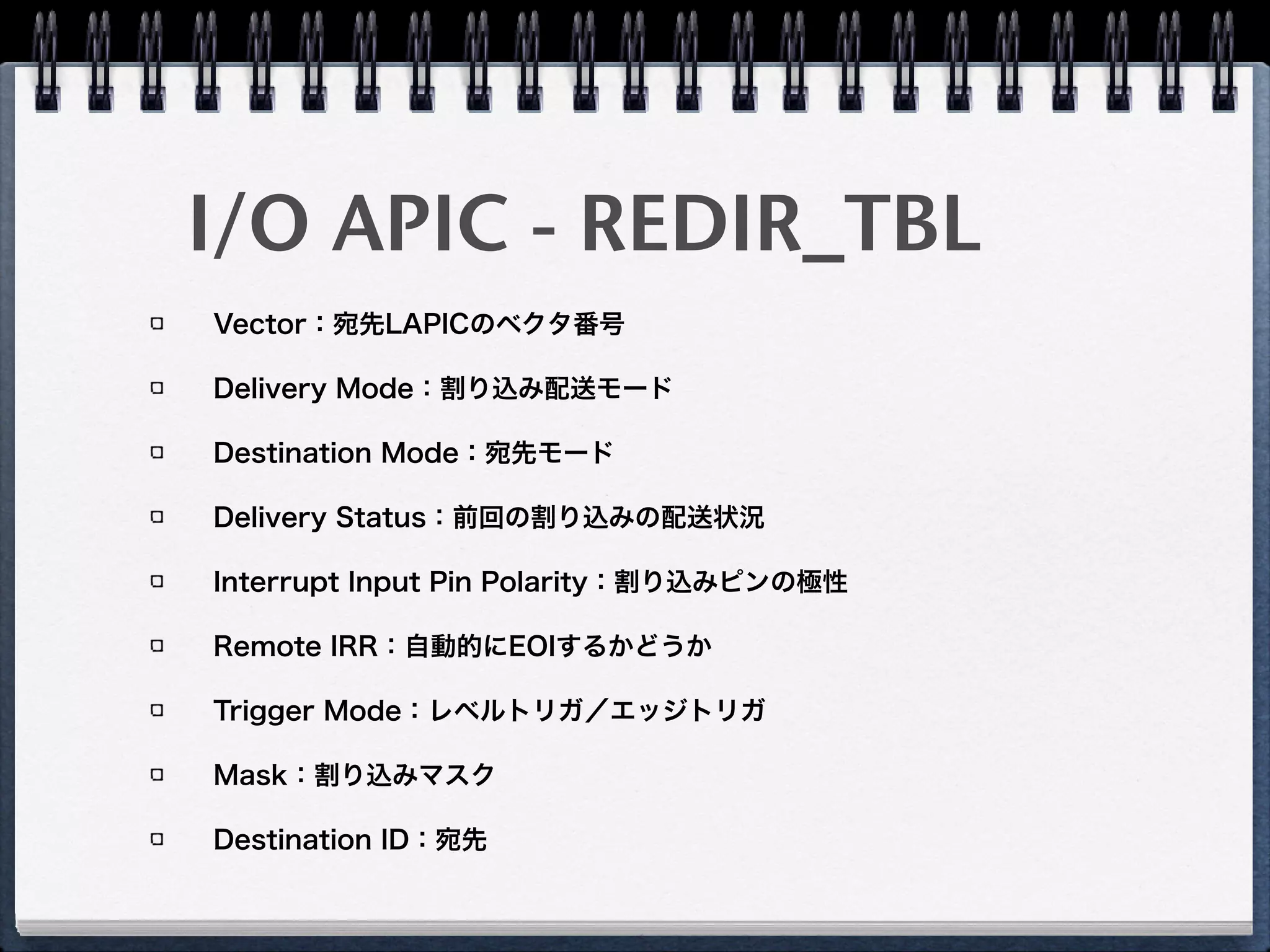 I/O APIC
限られた本数の物理割り込み線を各PCIデバイスで共有 
（PCIeには物理割り込み線は無く、メッセージングによってI/O APIC経由割り込みを
エミュレート）
各IRQをどのLAPICへ転送するかを定義するRedirection Table 
（I/O APIC上のレジスタ群）を持つ
PCIデバイスはI/O APICを通じてLAPICへ割り込みメッセージを送信
CPU
Local APIC
CPU
Local APIC
CPU
Local APIC
ICH
8259A PIC
Timer
I/O APIC
Legacy
PCI
Devices
MSI(-X)
Capable
Devices
IPI
Legacy PCI
8259A IntrMSI(-X)
PCI-LPC
bridge
SuperIO
Chip
 