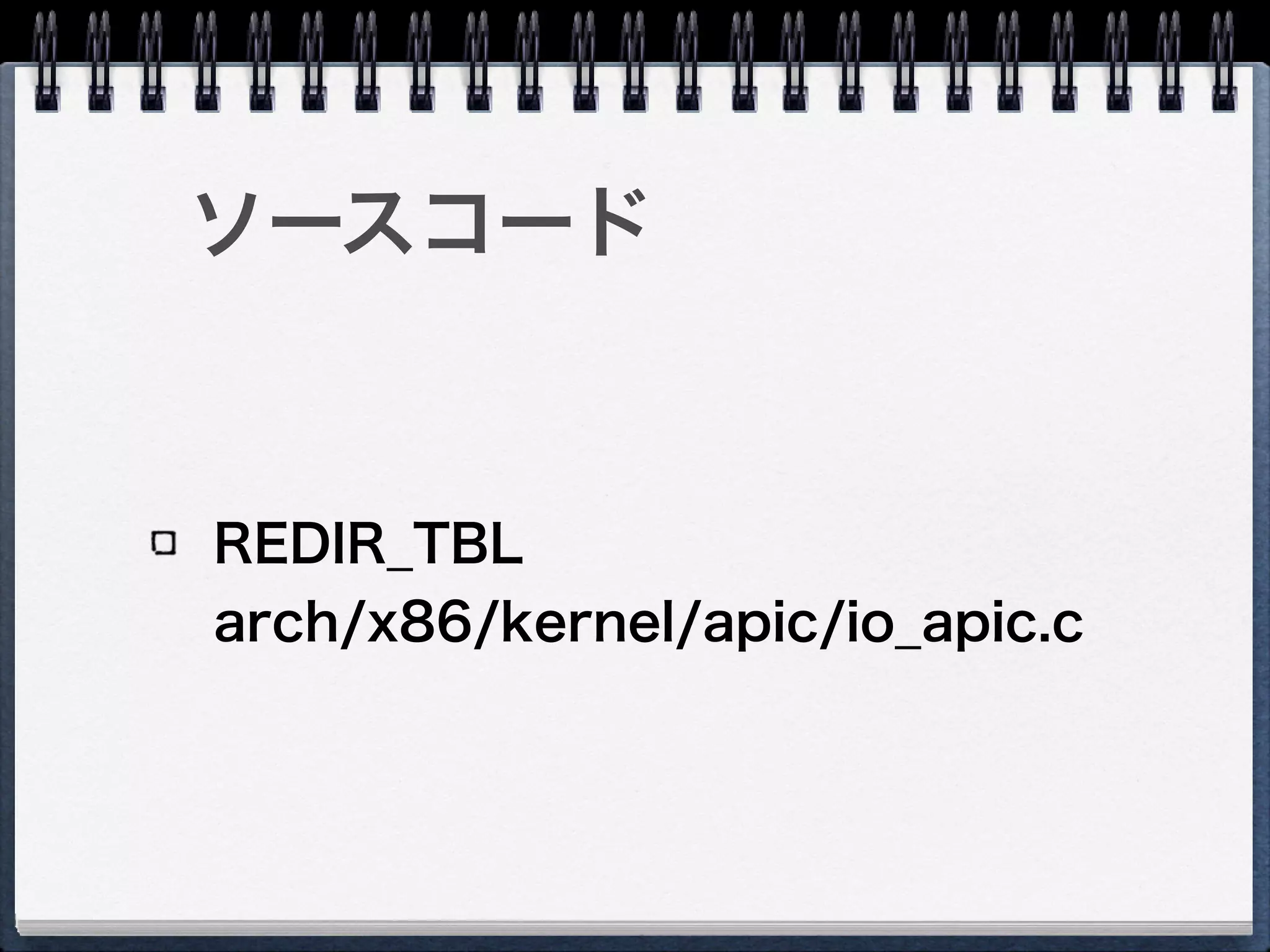 I/O APIC - REDIR_TBL
Vector：宛先LAPICのベクタ番号
Delivery Mode：割り込み配送モード
Destination Mode：宛先モード
Delivery Status：前回の割り込みの配送状況
Interrupt Input Pin Polarity：割り込みピンの極性
Remote IRR：自動的にEOIするかどうか
Trigger Mode：レベルトリガ／エッジトリガ
Mask：割り込みマスク
Destination ID：宛先
 