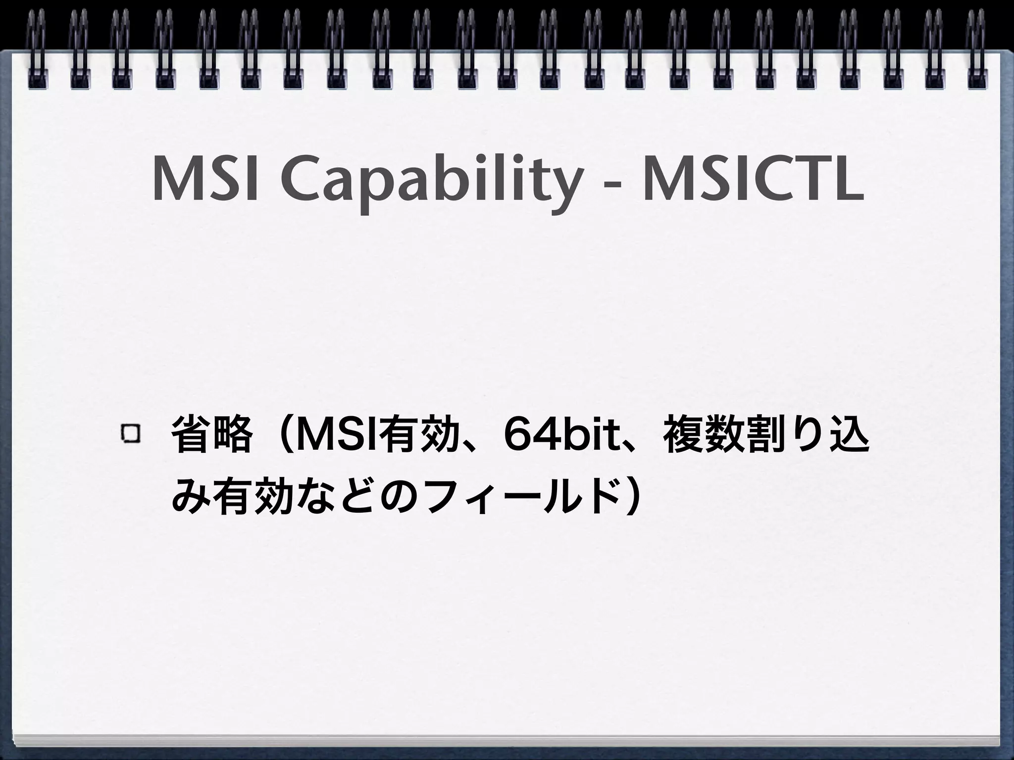 MSI Capability on 
PCI configuration space
Device ID Vendor ID
…
Reserved Cap. Pointer
…
Capability x CAP ID(x)Next Pointer
…
Capability y CAP ID(yy)Next Pointer
…
MSICTL CAP ID(D0h)Next Pointer
MSIAR
MSIDR
 