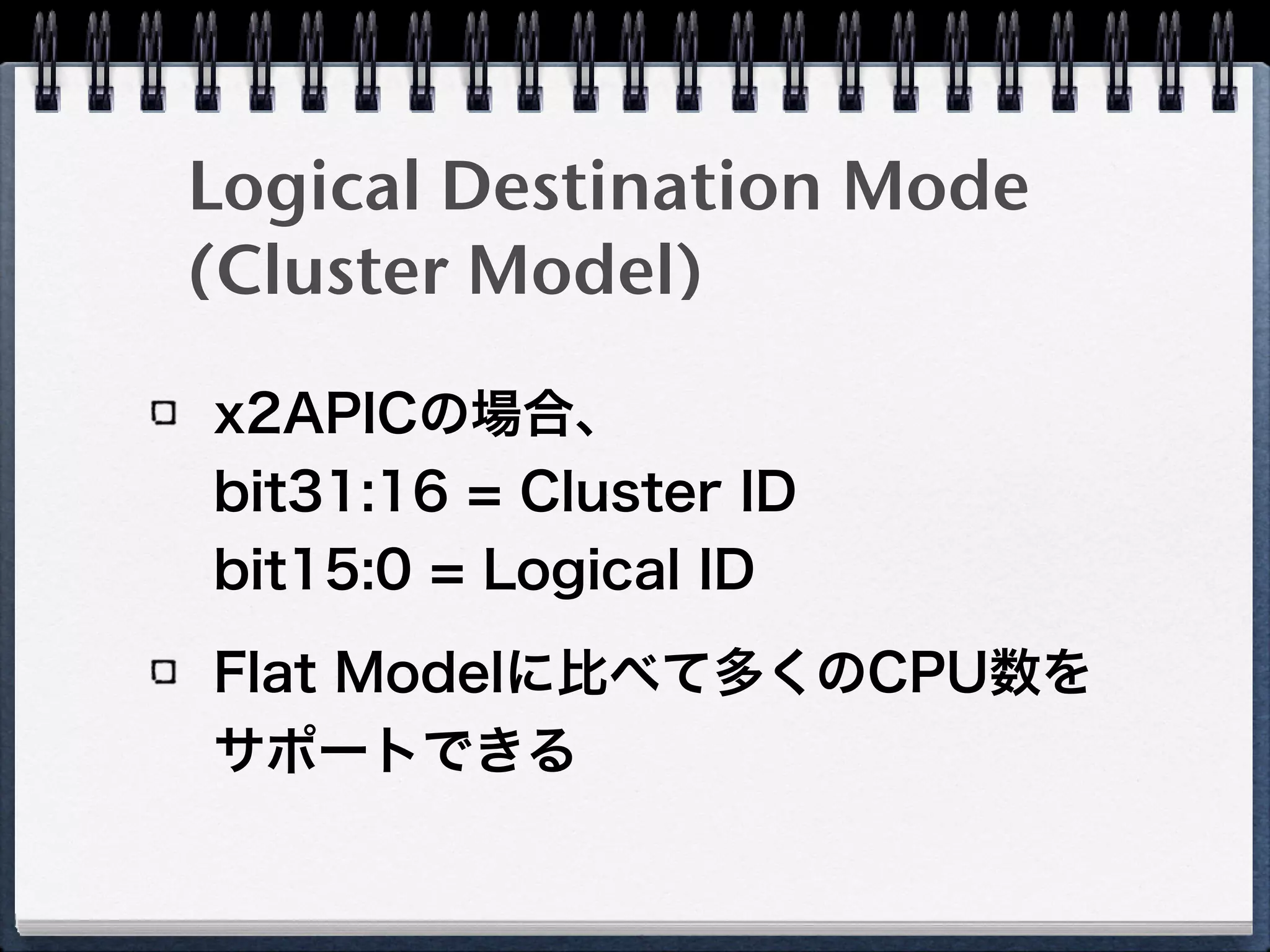 割り込み先の指定方法
Physical Destination Mode
Destination FieldにAPIC IDを指定 
「常に同じCPUへ割り込み」を実現
Logical Destination Mode(Flat Model)
Destination Fieldのbitで宛先LAPIC群の範囲を表現
Delivery Mode
Fixed 
指定範囲の全てのLAPICへ割り込み
Lowest Priority 
指定範囲の中で、最もTPR（Task Priority Register）の値が
低いCPUへ割り込み
 