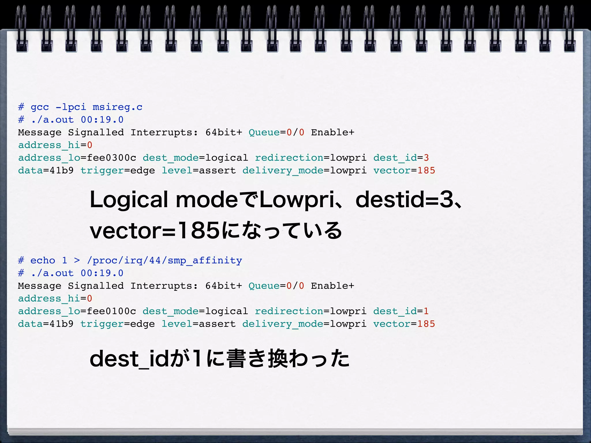 # lspci -vvvv -s 00:19.0
00:19.0 Ethernet controller: Intel Corporation 82567LM Gigabit Network Connection (rev 03)
Subsystem: Lenovo Device 20ee
Control: I/O+ Mem+ BusMaster+ SpecCycle- MemWINV- VGASnoop- ParErr- Stepping- SERR+ FastB2B- DisINTx+
Status: Cap+ 66MHz- UDF- FastB2B- ParErr- DEVSEL=fast >TAbort- <TAbort- <MAbort- >SERR- <PERR- INTx-
Latency: 0
Interrupt: pin A routed to IRQ 44
Region 0: Memory at f2600000 (32-bit, non-prefetchable) [size=128K]
Region 1: Memory at f2625000 (32-bit, non-prefetchable) [size=4K]
Region 2: I/O ports at 1840 [size=32]
Capabilities: [c8] Power Management version 2
Flags: PMEClk- DSI+ D1- D2- AuxCurrent=0mA PME(D0+,D1-,D2-,D3hot+,D3cold+)
Status: D0 NoSoftRst- PME-Enable- DSel=0 DScale=1 PME-
Capabilities: [d0] MSI: Enable+ Count=1/1 Maskable- 64bit+
Address: 00000000fee0300c Data: 41b9
Capabilities: [e0] PCI Advanced Features
AFCap: TP+ FLR+
AFCtrl: FLR-
AFStatus: TP-
Kernel driver in use: e1000e
Kernel modules: e1000e
赤く塗った所がMSIのフィールドだが、これだ
と読めないのでlspciをforkしてMSIフィール
ドを表示するツールを作成 
https://gist.github.com/1568777
 