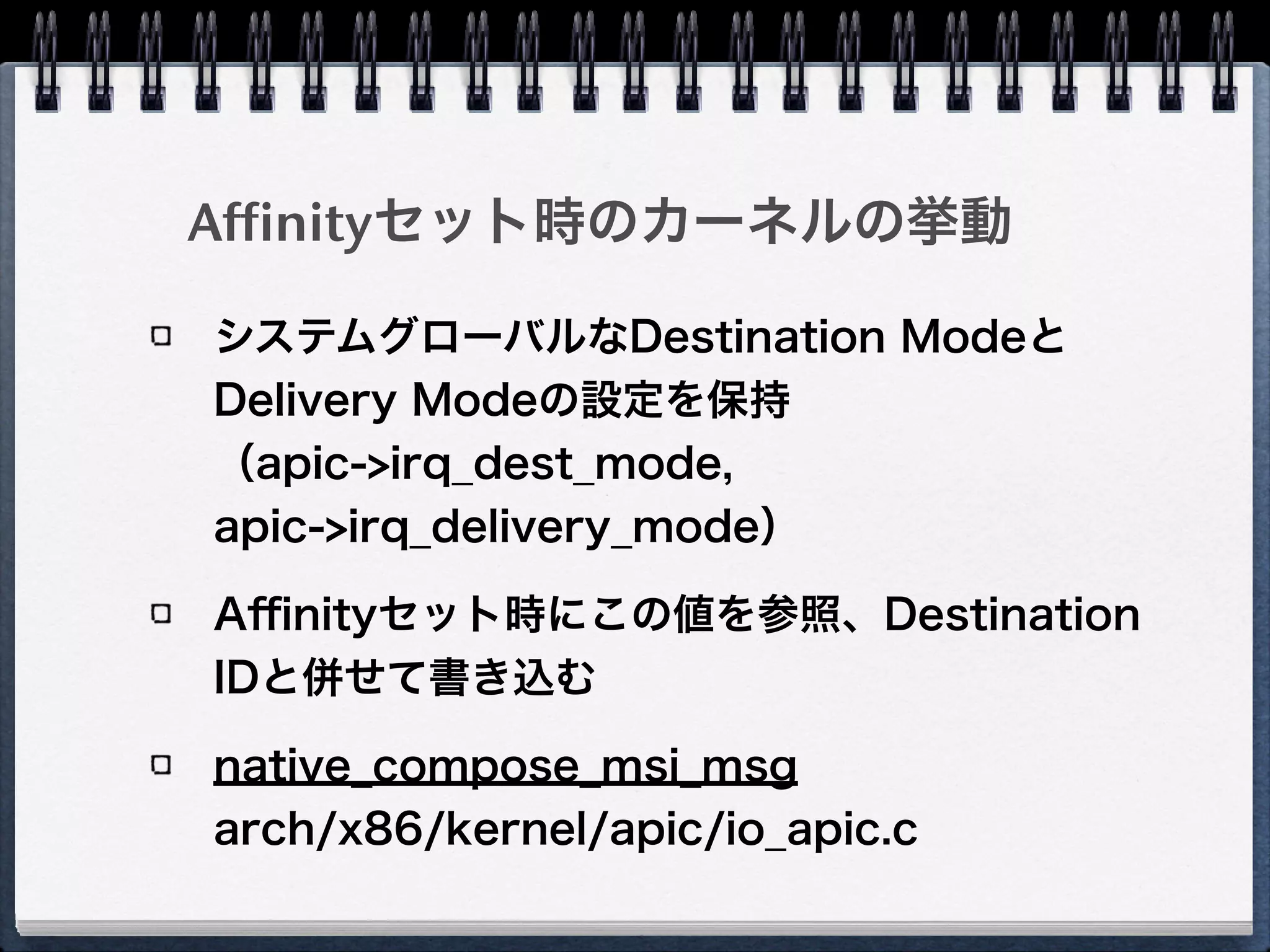 # gcc -lpci msireg.c!
# ./a.out 00:19.0!
Message Signalled Interrupts: 64bit+ Queue=0/0 Enable+!
address_hi=0!
address_lo=fee0300c dest_mode=logical redirection=lowpri dest_id=3!
data=41b9 trigger=edge level=assert delivery_mode=lowpri vector=185
Logical modeでLowpri、destid=3、
vector=185になっている
# echo 1 > /proc/irq/44/smp_affinity!
# ./a.out 00:19.0!
Message Signalled Interrupts: 64bit+ Queue=0/0 Enable+!
address_hi=0!
address_lo=fee0100c dest_mode=logical redirection=lowpri dest_id=1!
data=41b9 trigger=edge level=assert delivery_mode=lowpri vector=185
dest_idが1に書き換わった
 