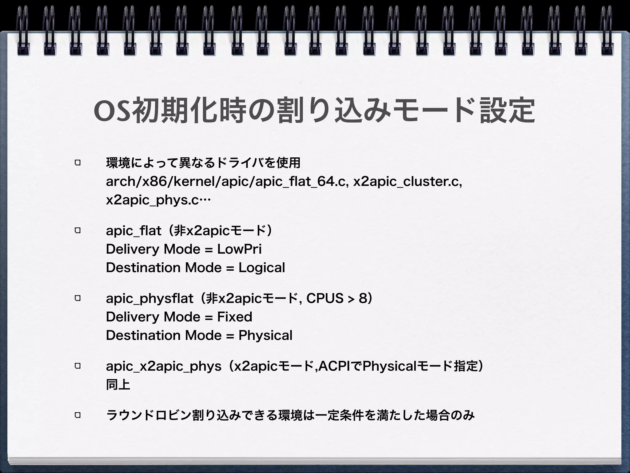 Affinityセット時のカーネルの挙動
システムグローバルなDestination Modeと
Delivery Modeの設定を保持 
（apic->irq_dest_mode, 
apic->irq_delivery_mode）
Aﬃnityセット時にこの値を参照、Destination
IDと併せて書き込む
native_compose_msi_msg 
arch/x86/kernel/apic/io_apic.c
 