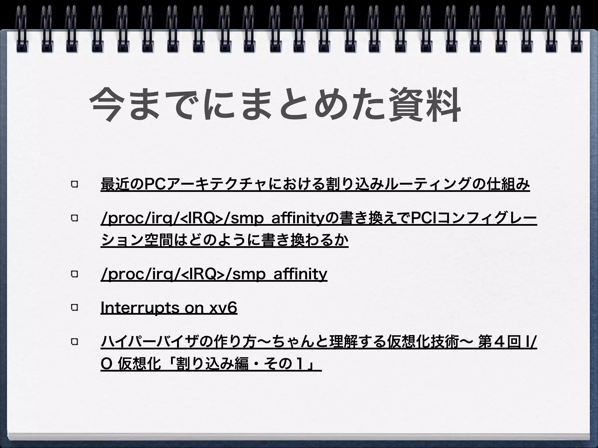 Intel® 64 and IA-32 Architectures Software
Developer Manuals
Intel® I/O Controller Hub 10 (ICH10) Family
Datasheet
Intel® 64 Architecture x2APIC Speciﬁcation
Intel® 5520 Chipset and Intel® 5500 Chipset
linux/Documentation/IRQ-aﬃnity.txt
Understanding the Linux Kernel, 3rd Edition
PCI Local Bus Speciﬁcation Revision 3.0
参考資料
 