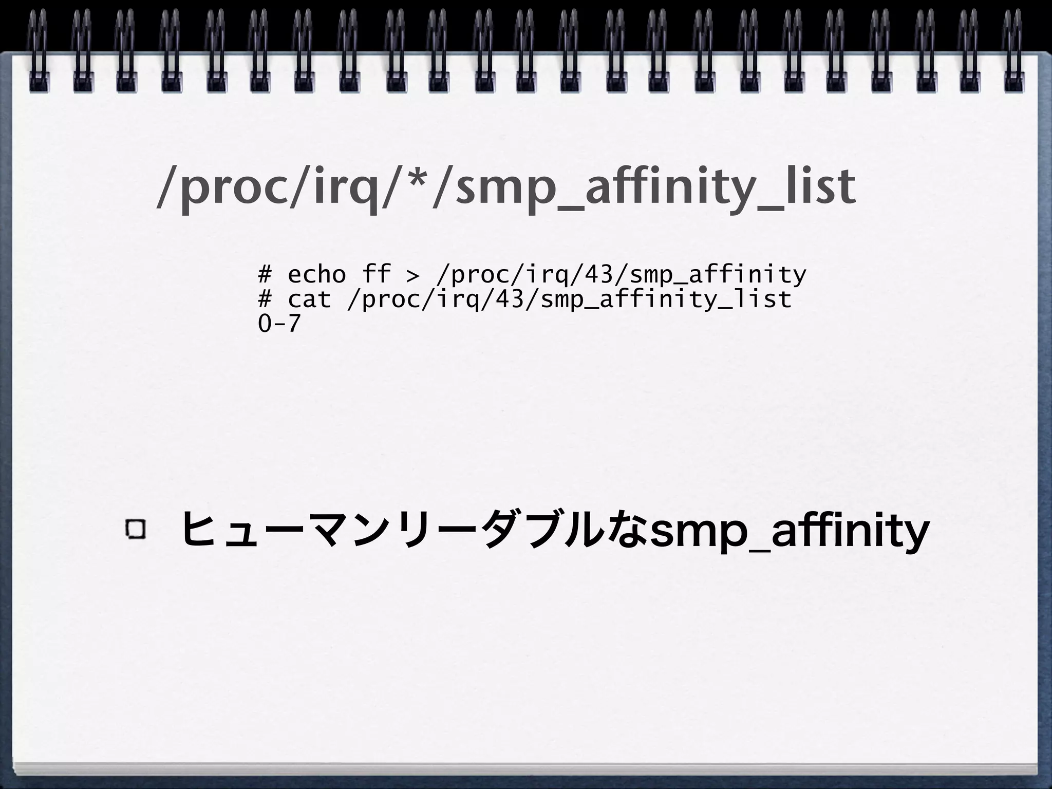/proc/irq/*/smp_affinity_list
ヒューマンリーダブルなsmp_aﬃnity
# echo ff > /proc/irq/43/smp_affinity
# cat /proc/irq/43/smp_affinity_list 
0-7
 