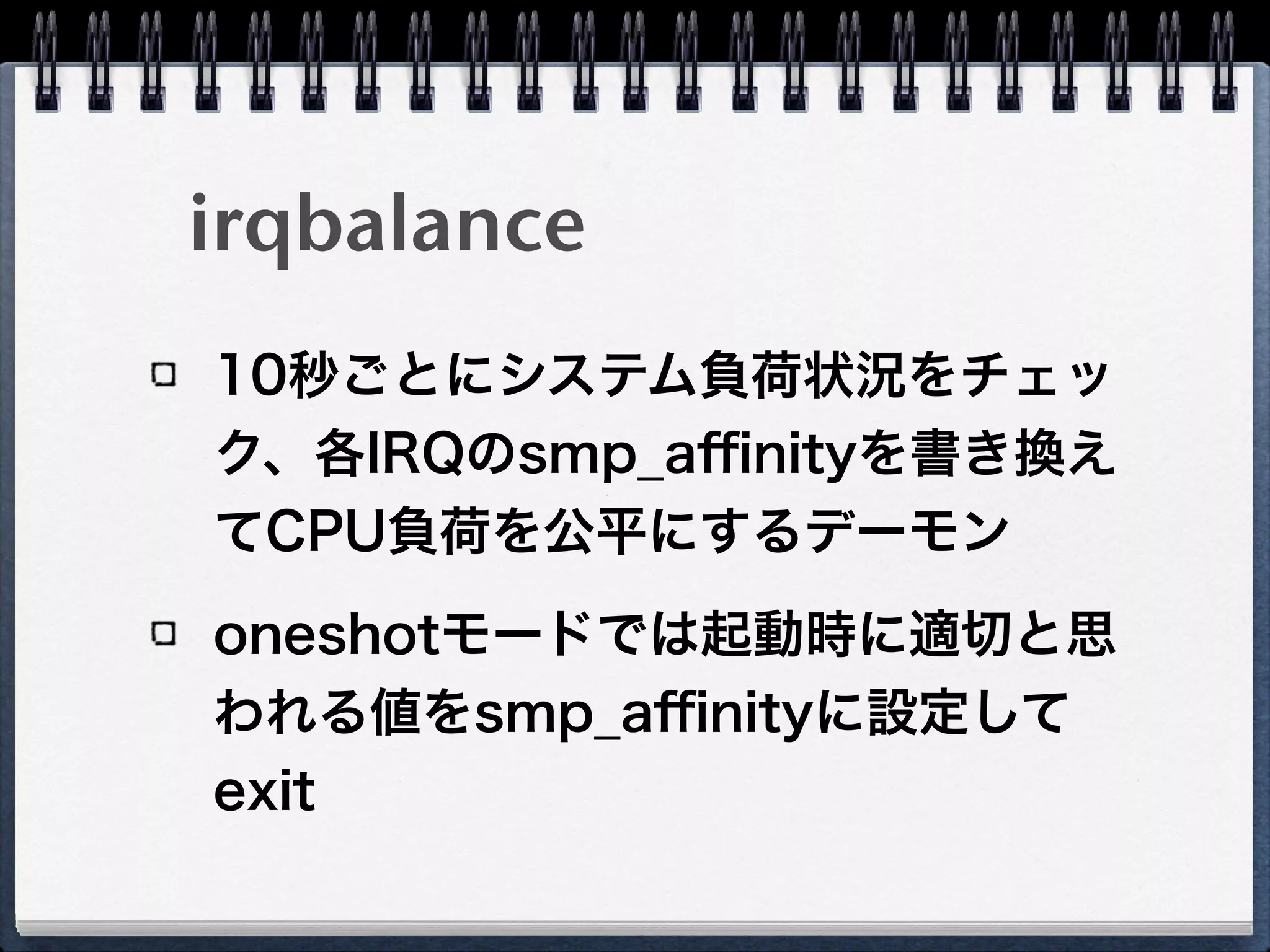 irqbalance
10秒ごとにシステム負荷状況をチェッ
ク、各IRQのsmp_aﬃnityを書き換え
てCPU負荷を公平にするデーモン
oneshotモードでは起動時に適切と思
われる値をsmp_aﬃnityに設定して
exit
 