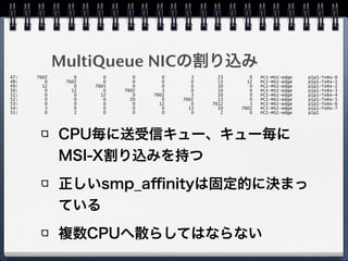 MultiQueue NICの割り込み
CPU毎に送受信キュー、キュー毎に
MSI-X割り込みを持つ
正しいsmp_aﬃnityは固定的に決まっ
ている
複数CPUへ散らしてはならない
47: 7602 0 0 0 0 3 23 0 PCI-MSI-edge p1p1-TxRx-0
48: 0 7602 0 0 0 0 13 12 PCI-MSI-edge p1p1-TxRx-1
49: 12 0 7605 0 0 0 10 0 PCI-MSI-edge p1p1-TxRx-2
50: 0 12 0 7602 3 0 10 0 PCI-MSI-edge p1p1-TxRx-3
51: 0 0 12 0 7602 3 10 0 PCI-MSI-edge p1p1-TxRx-4
52: 0 0 0 20 0 7602 13 0 PCI-MSI-edge p1p1-TxRx-5
53: 0 0 0 0 12 0 7612 3 PCI-MSI-edge p1p1-TxRx-6
54: 3 0 0 0 0 13 10 7602 PCI-MSI-edge p1p1-TxRx-7
55: 0 2 0 0 0 0 2 0 PCI-MSI-edge p1p1
 
