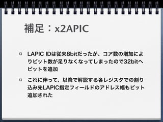 補足：x2APIC
LAPIC IDは従来8bitだったが、コア数の増加によ
りビット数が足りなくなってしまったので32bitへ
ビットを追加
これに伴って、以降で解説する各レジスタでの割り
込み先LAPIC指定フィールドのアドレス幅もビット
追加された
 