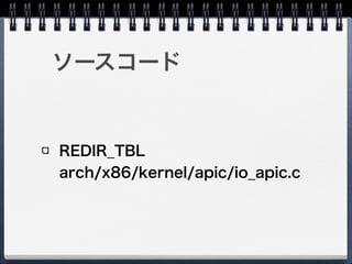 I/O APIC - REDIR_TBL
Vector：宛先LAPICのベクタ番号
Delivery Mode：割り込み配送モード
Destination Mode：宛先モード
Delivery Status：前回の割り込みの配送状況
Interrupt Input Pin Polarity：割り込みピンの極性
Remote IRR：自動的にEOIするかどうか
Trigger Mode：レベルトリガ／エッジトリガ
Mask：割り込みマスク
Destination ID：宛先
 