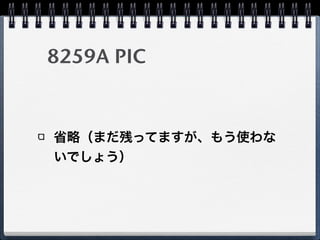 レガシデバイス
レガシデバイスからの割り込みをPCI-LPC bridgeでPCIへ変換
PCIデバイス同様にI/O APICを通じてLAPICへ割り込みメッセー
ジを送信
互換性のため8259Aにも接続されていると思われる
CPU
Local APIC
CPU
Local APIC
CPU
Local APIC
ICH
8259A PIC
Timer
I/O APIC
Legacy
PCI
Devices
MSI(-X)
Capable
Devices
IPI
Legacy PCI
8259A IntrMSI(-X)
PCI-LPC
bridge
SuperIO
Chip
 