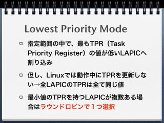 Logical Destination Mode 
(Cluster Model)
x2APICの場合、 
bit31:16 = Cluster ID 
bit15:0 = Logical ID
Flat Modelに比べて多くのCPU数を
サポートできる
 