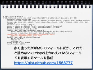echo 1 > /proc/irq/<IRQ>/
smp_affinityした時に何が起きるのか
MSIなPCIeデバイスで確かめてみる
Intel Pro/1000(e1000e)
PCI Conﬁguration Spaceはrootなら
/sys/bus/pciから読める 
→ユーザランドから読める 
→もしかして：lspci 
 