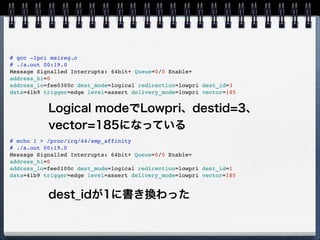 # lspci -vvvv -s 00:19.0
00:19.0 Ethernet controller: Intel Corporation 82567LM Gigabit Network Connection (rev 03)
Subsystem: Lenovo Device 20ee
Control: I/O+ Mem+ BusMaster+ SpecCycle- MemWINV- VGASnoop- ParErr- Stepping- SERR+ FastB2B- DisINTx+
Status: Cap+ 66MHz- UDF- FastB2B- ParErr- DEVSEL=fast >TAbort- <TAbort- <MAbort- >SERR- <PERR- INTx-
Latency: 0
Interrupt: pin A routed to IRQ 44
Region 0: Memory at f2600000 (32-bit, non-prefetchable) [size=128K]
Region 1: Memory at f2625000 (32-bit, non-prefetchable) [size=4K]
Region 2: I/O ports at 1840 [size=32]
Capabilities: [c8] Power Management version 2
Flags: PMEClk- DSI+ D1- D2- AuxCurrent=0mA PME(D0+,D1-,D2-,D3hot+,D3cold+)
Status: D0 NoSoftRst- PME-Enable- DSel=0 DScale=1 PME-
Capabilities: [d0] MSI: Enable+ Count=1/1 Maskable- 64bit+
Address: 00000000fee0300c Data: 41b9
Capabilities: [e0] PCI Advanced Features
AFCap: TP+ FLR+
AFCtrl: FLR-
AFStatus: TP-
Kernel driver in use: e1000e
Kernel modules: e1000e
赤く塗った所がMSIのフィールドだが、これだ
と読めないのでlspciをforkしてMSIフィール
ドを表示するツールを作成 
https://gist.github.com/1568777
 
