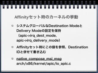 # gcc -lpci msireg.c!
# ./a.out 00:19.0!
Message Signalled Interrupts: 64bit+ Queue=0/0 Enable+!
address_hi=0!
address_lo=fee0300c dest_mode=logical redirection=lowpri dest_id=3!
data=41b9 trigger=edge level=assert delivery_mode=lowpri vector=185
Logical modeでLowpri、destid=3、
vector=185になっている
# echo 1 > /proc/irq/44/smp_affinity!
# ./a.out 00:19.0!
Message Signalled Interrupts: 64bit+ Queue=0/0 Enable+!
address_hi=0!
address_lo=fee0100c dest_mode=logical redirection=lowpri dest_id=1!
data=41b9 trigger=edge level=assert delivery_mode=lowpri vector=185
dest_idが1に書き換わった
 