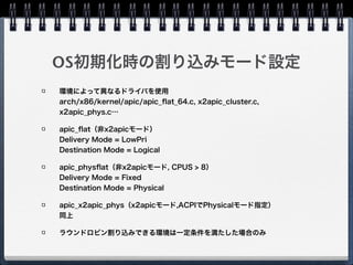 Affinityセット時のカーネルの挙動
システムグローバルなDestination Modeと
Delivery Modeの設定を保持 
（apic->irq_dest_mode, 
apic->irq_delivery_mode）
Aﬃnityセット時にこの値を参照、Destination
IDと併せて書き込む
native_compose_msi_msg 
arch/x86/kernel/apic/io_apic.c
 