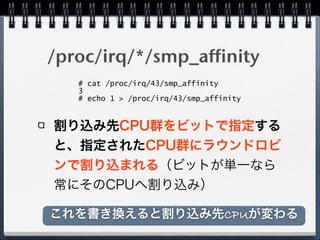 /proc/irq/*/smp_affinity
割り込み先CPU群をビットで指定する
と、指定されたCPU群にラウンドロビ
ンで割り込まれる（ビットが単一なら
常にそのCPUへ割り込み）
# cat /proc/irq/43/smp_affinity
3
# echo 1 > /proc/irq/43/smp_affinity
これを書き換えると割り込み先CPUが変わる
 