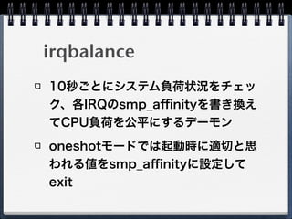 irqbalance
10秒ごとにシステム負荷状況をチェッ
ク、各IRQのsmp_aﬃnityを書き換え
てCPU負荷を公平にするデーモン
oneshotモードでは起動時に適切と思
われる値をsmp_aﬃnityに設定して
exit
 