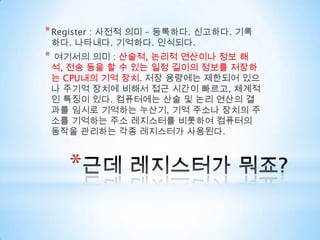 근데 레지스터가 뭐죠?Register : 사전적 의미 – 등록하다. 신고하다. 기록하다. 나타내다. 기억하다. 인식되다.여기서의 의미 : 산술적, 논리적 연산이나 정보 해석, 전송 등을 할 수 있는 일정 길이의 정보를 저장하는 CPU내의 기억 장치. 저장 용량에는 제한되어 있으나 주기억 장치에 비해서 접근 시간이 빠르고, 체계적인 특징이 있다. 컴퓨터에는 산술 및 논리 연산의 결과를 임시로 기억하는 누산기, 기억 주소나 장치의 주소를 기억하는 주소 레지스터를 비롯하여 컴퓨터의 동작을 관리하는 각종 레지스터가 사용된다.