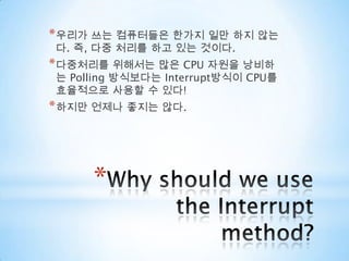 Why should we use  the Interrupt method?우리가 쓰는 컴퓨터들은 한가지 일만 하지 않는다. 즉, 다중 처리를 하고 있는 것이다.다중처리를 위해서는 많은 CPU 자원을 낭비하는 Polling 방식보다는 Interrupt방식이 CPU를 효율적으로 사용할 수 있다!하지만 언제나 좋지는 않다.