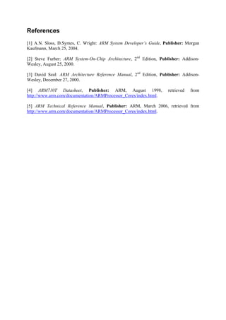 References
[1] A.N. Sloss, D.Symes, C. Wright: ARM System Developer’s Guide, Publisher: Morgan
Kaufmann, March 25, 2004.
[2] Steve Furber: ARM System-On-Chip Architecture, 2nd
Edition, Publisher: Addison-
Wesley, August 25, 2000.
[3] David Seal: ARM Architecture Reference Manual, 2nd
Edition, Publisher: Addison-
Wesley, December 27, 2000.
[4] ARM710T Datasheet, Publisher: ARM, August 1998, retrieved from
http://www.arm.com/documentation/ARMProcessor_Cores/index.html.
[5] ARM Technical Reference Manual, Publisher: ARM, March 2006, retrieved from
http://www.arm.com/documentation/ARMProcessor_Cores/index.html.
 