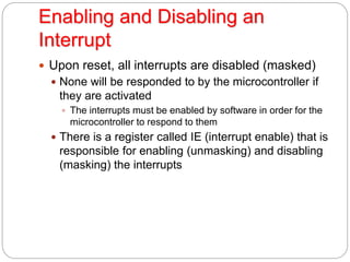 Enabling and Disabling an
Interrupt
 Upon reset, all interrupts are disabled (masked)
 None will be responded to by the microcontroller if
they are activated
 The interrupts must be enabled by software in order for the
microcontroller to respond to them
 There is a register called IE (interrupt enable) that is
responsible for enabling (unmasking) and disabling
(masking) the interrupts
 