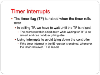 Timer Interrupts
 The timer flag (TF) is raised when the timer rolls
over
 In polling TF, we have to wait until the TF is raised
 The microcontroller is tied down while waiting for TF to be
raised, and can not do anything else
 Using interrupts to avoid tying down the controller
 If the timer interrupt in the IE register is enabled, whenever
the timer rolls over, TF is raised
 