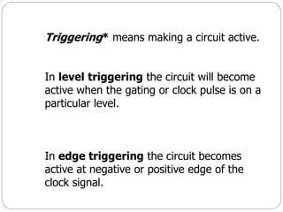 Triggering* means making a circuit active.
In level triggering the circuit will become
active when the gating or clock pulse is on a
particular level.
In edge triggering the circuit becomes
active at negative or positive edge of the
clock signal.
 