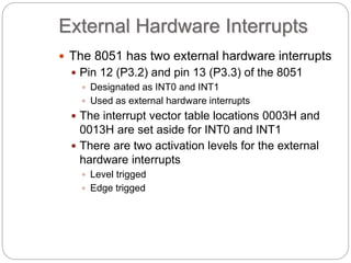 External Hardware Interrupts
 The 8051 has two external hardware interrupts
 Pin 12 (P3.2) and pin 13 (P3.3) of the 8051
 Designated as INT0 and INT1
 Used as external hardware interrupts
 The interrupt vector table locations 0003H and
0013H are set aside for INT0 and INT1
 There are two activation levels for the external
hardware interrupts
 Level trigged
 Edge trigged
 