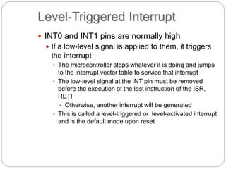 Level-Triggered Interrupt
 INT0 and INT1 pins are normally high
 If a low-level signal is applied to them, it triggers
the interrupt
 The microcontroller stops whatever it is doing and jumps
to the interrupt vector table to service that interrupt
 The low-level signal at the INT pin must be removed
before the execution of the last instruction of the ISR,
RETI
 Otherwise, another interrupt will be generated
 This is called a level-triggered or level-activated interrupt
and is the default mode upon reset
 