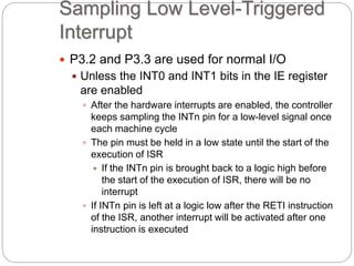 Sampling Low Level-Triggered
Interrupt
 P3.2 and P3.3 are used for normal I/O
 Unless the INT0 and INT1 bits in the IE register
are enabled
 After the hardware interrupts are enabled, the controller
keeps sampling the INTn pin for a low-level signal once
each machine cycle
 The pin must be held in a low state until the start of the
execution of ISR
 If the INTn pin is brought back to a logic high before
the start of the execution of ISR, there will be no
interrupt
 If INTn pin is left at a logic low after the RETI instruction
of the ISR, another interrupt will be activated after one
instruction is executed
 