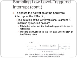 Sampling Low Level-Triggered
Interrupt (cont.)
 To ensure the activation of the hardware
interrupt at the INTn pin,
 The duration of the low-level signal is around 4
machine cycles, but no more
 This is due to the fact that the level-triggered interrupt is
not latched
 Thus the pin must be held in a low state until the start of
the ISR execution
 