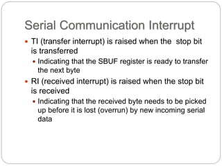 Serial Communication Interrupt
 TI (transfer interrupt) is raised when the stop bit
is transferred
 Indicating that the SBUF register is ready to transfer
the next byte
 RI (received interrupt) is raised when the stop bit
is received
 Indicating that the received byte needs to be picked
up before it is lost (overrun) by new incoming serial
data
 