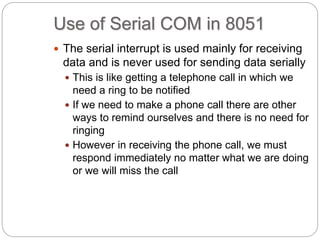Use of Serial COM in 8051
 The serial interrupt is used mainly for receiving
data and is never used for sending data serially
 This is like getting a telephone call in which we
need a ring to be notified
 If we need to make a phone call there are other
ways to remind ourselves and there is no need for
ringing
 However in receiving the phone call, we must
respond immediately no matter what we are doing
or we will miss the call
 