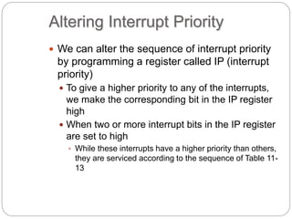 Altering Interrupt Priority
 We can alter the sequence of interrupt priority
by programming a register called IP (interrupt
priority)
 To give a higher priority to any of the interrupts,
we make the corresponding bit in the IP register
high
 When two or more interrupt bits in the IP register
are set to high
 While these interrupts have a higher priority than others,
they are serviced according to the sequence of Table 11-
13
 