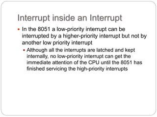 Interrupt inside an Interrupt
 In the 8051 a low-priority interrupt can be
interrupted by a higher-priority interrupt but not by
another low priority interrupt
 Although all the interrupts are latched and kept
internally, no low-priority interrupt can get the
immediate attention of the CPU until the 8051 has
finished servicing the high-priority interrupts
 