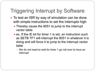 Triggering Interrupt by Software
 To test an ISR by way of simulation can be done
with simple instructions to set the interrupts high
 Thereby cause the 8051 to jump to the interrupt
vector table
 ex. If the IE bit for timer 1 is set, an instruction such
as SETB TF1 will interrupt the 8051 in whatever it is
doing and will force it to jump to the interrupt vector
table
 We do not need to wait for timer 1 go roll over to have an
interrupt
 