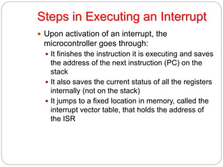 Steps in Executing an Interrupt
 Upon activation of an interrupt, the
microcontroller goes through:
 It finishes the instruction it is executing and saves
the address of the next instruction (PC) on the
stack
 It also saves the current status of all the registers
internally (not on the stack)
 It jumps to a fixed location in memory, called the
interrupt vector table, that holds the address of
the ISR
 