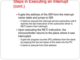 Steps in Executing an Interrupt
(cont.)
 It gets the address of the ISR from the interrupt
vector table and jumps to ISR
 It starts to execute the interrupt service subroutine until it
reaches the last instruction of the subroutine which is
RETI (return from interrupt)
 Upon executing the RETI instruction, the
microcontroller returns to the place where it was
interrupted
 It gets the program counter (PC) address from the stack
by popping the top two bytes of the stack into the PC
 It starts to execute from that address
 