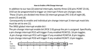 How to Enable a PIN Change Interrupt
In addition to our two (2) external interrupts, twenty-three (23) pins PCINT 23:16,
14:0 can be programmed to trigger an interrupt if there pin changes state.
These 23 pins are divided into three (3) interrupt groups (PCI 2:0) of eight (8),
seven (7) and (8).
Consequently to enable and individual pin change interrupt 3 interrupt mask bits
must be set to one (1).
The SREG global interrupt enable bit I
The pin change interrupt enable bit (PCIE 2:0) group the pin is assigned. Specifically,
a pin change interrupt PCI2 will trigger if any enabled PCINT23..16 pin toggles.
A pin change interrupt PCI1 will trigger if any enabled PCINT14..8 pin toggles.
A pin change interrupt PCI0 will trigger if any enabled PCINT7..0 pin toggles.
 