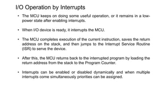 I/O Operation by Interrupts
• The MCU keeps on doing some useful operation, or it remains in a low-
power state after enabling interrupts.
• When I/O device is ready, it interrupts the MCU.
• The MCU completes execution of the current instruction, saves the return
address on the stack, and then jumps to the Interrupt Service Routine
(ISR) to serve the device.
• After this, the MCU returns back to the interrupted program by loading the
return address from the stack to the Program Counter.
• Interrupts can be enabled or disabled dynamically and when multiple
interrupts come simultaneously priorities can be assigned.
 