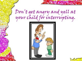 Don’t get angry and yell at
your child for interrupting.
 