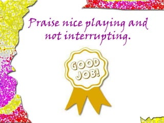 Praise nice playing and
not interrupting.
 