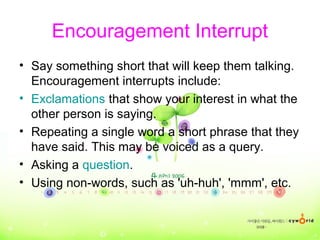 Encouragement Interrupt
• Say something short that will keep them talking.
Encouragement interrupts include:
• Exclamations that show your interest in what the
other person is saying.
• Repeating a single word a short phrase that they
have said. This may be voiced as a query.
• Asking a question.
• Using non-words, such as 'uh-huh', 'mmm', etc.
 