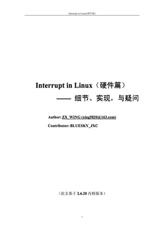 Interrupt in Linux(硬件篇)




Interrupt in Linux（硬件篇）
             Linux（硬件篇）
       —— 细节、实现，与疑问
          细节、实现，与疑问

   Author: ZX_WING (xing5820@163.com)

   Contributor: BLUESKY_JXC




       （此文基于 2.6.20 内核版本）




                       1
 