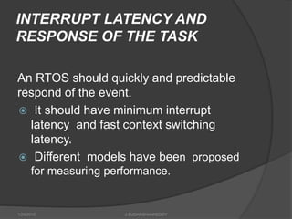 INTERRUPT LATENCY AND
RESPONSE OF THE TASK
An RTOS should quickly and predictable
respond of the event.
 It should have minimum interrupt
latency and fast context switching
latency.
 Different models have been proposed
for measuring performance.
1/25/2015 J.SUDARSHANREDDY
 